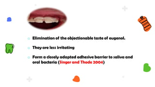 o Elimination of the objectionable taste of eugenol.
o They are less irritating
o Form a closely adapted adhesive barrier to saliva and
oral bacteria (Singer and Thode 2004)
 