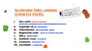 i. Zinc oxide- PRINCIPAL INGREDIANT
ANTISEPTIC,ASTRINGENT(ACCELARATOR,MODIFIER,FILLERS)
ii. Vegetable oil (for plasticity),
iii. Chlorothymol - Bacteriostatic agent
iv. Magnesium oxide - HELPS IN SETTING REACTION
v. Silica - Binder,filler
vi. Synthetic resin - PLASTICITY
vii. Coumarin - ANTICOAGULANT
viii. Lorothidol - a fungicide
Accelerator Tube: contains
(CATALYST PASTE)
 
