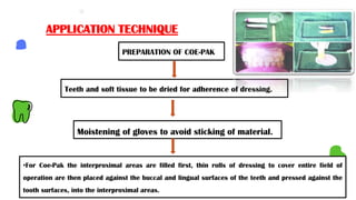 PREPARATION OF COE-PAK
APPLICATION TECHNIQUE
Moistening of gloves to avoid sticking of material.
Teeth and soft tissue to be dried for adherence of dressing.
•For Coe-Pak the interproximal areas are filled first, thin rolls of dressing to cover entire field of
operation are then placed against the buccal and lingual surfaces of the teeth and pressed against the
tooth surfaces, into the interproximal areas.
 