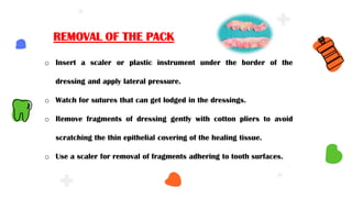 o Insert a scaler or plastic instrument under the border of the
dressing and apply lateral pressure.
o Watch for sutures that can get lodged in the dressings.
o Remove fragments of dressing gently with cotton pliers to avoid
scratching the thin epithelial covering of the healing tissue.
o Use a scaler for removal of fragments adhering to tooth surfaces.
REMOVAL OF THE PACK
 