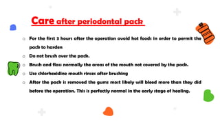 o For the first 3 hours after the operation avoid hot foods in order to permit the
pack to harden
o Do not brush over the pack.
o Brush and floss normally the areas of the mouth not covered by the pack.
o Use chlorhexidine mouth rinses after brushing
o After the pack is removed the gums most likely will bleed more than they did
before the operation. This is perfectly normal in the early stage of healing.
Care after periodontal pack
 