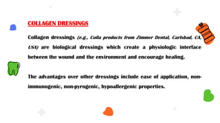 Collagen dressings (e.g., Colla products from Zimmer Dental, Carlsbad, CA,
USA) are biological dressings which create a physiologic interface
between the wound and the environment and encourage healing.
The advantages over other dressings include ease of application, non-
immunogenic, non-pyrogenic, hypoallergenic properties.
COLLAGEN DRESSINGS
 