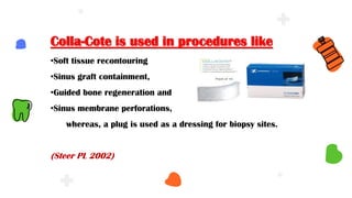 Colla-Cote is used in procedures like
•Soft tissue recontouring
•Sinus graft containment,
•Guided bone regeneration and
•Sinus membrane perforations,
whereas, a plug is used as a dressing for biopsy sites.
(Steer PL 2002)
 