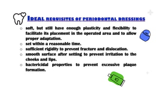 .
.
.
o soft, but still have enough plasticity and flexibility to
facilitate its placement in the operated area and to allow
proper adaptation.
o set within a reasonable time.
o sufficient rigidity to prevent fracture and dislocation.
o smooth surface after setting to prevent irritation to the
cheeks and lips.
o bactericidal properties to prevent excessive plaque
formation.
 