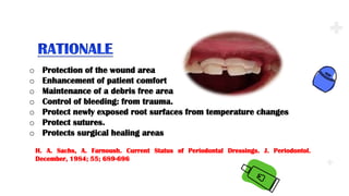.
.
.
o Protection of the wound area
o Enhancement of patient comfort
o Maintenance of a debris free area
o Control of bleeding: from trauma.
o Protect newly exposed root surfaces from temperature changes
o Protect sutures.
o Protects surgical healing areas
H. A. Sachs, A. Farnoush. Current Status of Periodontal Dressings. J. Periodontol.
December, 1984; 55; 689-696
 