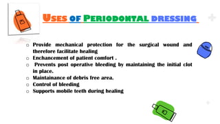 .
.
.
USES OF PERIODONTAL DRESSING
o Provide mechanical protection for the surgical wound and
therefore facilitate healing
o Enchancement of patient comfort .
o Prevents post operative bleeding by maintaining the initial clot
in place.
o Maintainance of debris free area.
o Control of bleeding
o Supports mobile teeth during healing
 