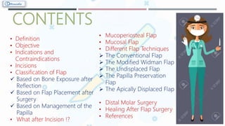 CONTENTS
• Definition
• Objective
• Indications and
Contraindications
• Incisions
• Classification of Flap
 Based on Bone Exposure after
Reflection
 Based on Flap Placement after
Surgery
 Based on Management of the
Papilla
• What after Incision !?
• Mucoperiosteal Flap
• Mucosal Flap
• Different Flap Techniques
 The Conventional Flap
 The Modified Widman Flap
 The Undisplaced Flap
 The Papilla Preservation
Flap
 The Apically Displaced Flap
• Distal Molar Surgery
• Healing After Flap Surgery
• References
 