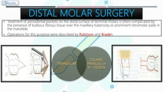 DISTAL MOLAR SURGERY
 Treatment of periodontal pockets on the distal surface of terminal molars is often complicated by
the presence of bulbous fibrous tissue over the maxillary tuberosity or prominent retromolar pads in
the mandible.
 Operations for this purpose were described by Robinson and Braden.
TRIANGULAR
SQUARE,
PARALLEL or
H - DESIGN
 