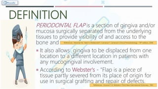 DEFINITION
PERIODONTAL FLAP is a section of gingiva and/or
mucosa surgically separated from the underlying
tissues to provide visibility of and access to the
bone and root surface.
 It also allows gingiva to be displaced from one
location to a different location in patients with
any mucogingival involvement.
 According to Webster's - "Flap is a piece of
tissue partly severed from its place of origin for
use in surgical grafting and repair of defects.
References : Newman M, Takei H, Klokkevold P, Carranza F. Carranza’s Clinical Periodontology – 10th edition;; 2006
References : Groove P. B. Webster's Third New International Dictionary ; 1961
 