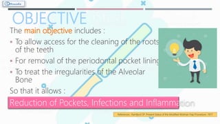 OBJECTIVE
The main objective includes :
 To allow access for the cleaning of the roots
of the teeth
 For removal of the periodontal pocket lining
 To treat the irregularities of the Alveolar
Bone
So that it allows :
Reduction of Pockets, Infections and Inflammation
References : Ramfjord SP. Present Status of the Modified Widman Flap Procedure ; 1977
 