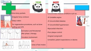 •Intra bony pockets
•Irregular bony contours
•Deep craters
•For regenerative procedures, such as bone
grafting and GTR
•Persistent inflammation and Periodontal
pockets even after phase 1 therapy
•Grade II or III furcation involvement
•Root resection / hemi - section
•Intrabony pockets on distal areas of last molars
-Uncontrolled medical conditions such as:
- Unstable angina
- Uncontrolled diabetes
- Uncontrolled hypertension
-Myocardial infarction
-Poor plaque control
-Gingival overgrowth
-Unrealistic patient expectations or desires
 