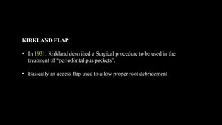 KIRKLAND FLAP
• In 1931, Kirkland described a Surgical procedure to be used in the
treatment of “periodontal pus pockets”.
• Basically an access flap used to allow proper root debridement
 