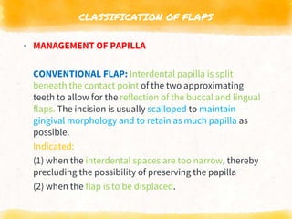 CLASSIFICATION OF FLAPS
▸ MANAGEMENT OF PAPILLA
CONVENTIONAL FLAP: Interdental papilla is split
beneath the contact point of the two approximating
teeth to allow for the reflection of the buccal and lingual
flaps. The incision is usually scalloped to maintain
gingival morphology and to retain as much papilla as
possible.
Indicated:
(1) when the interdental spaces are too narrow, thereby
precluding the possibility of preserving the papilla
(2) when the flap is to be displaced.
 