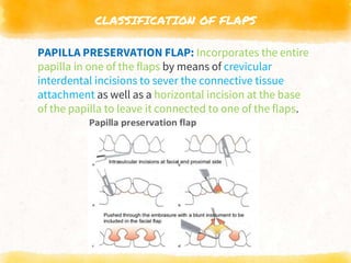 CLASSIFICATION OF FLAPS
PAPILLA PRESERVATION FLAP: Incorporates the entire
papilla in one of the flaps by means of crevicular
interdental incisions to sever the connective tissue
attachment as well as a horizontal incision at the base
of the papilla to leave it connected to one of the flaps.
 