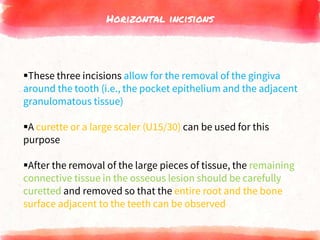 Horizontal incisions
These three incisions allow for the removal of the gingiva
around the tooth (i.e., the pocket epithelium and the adjacent
granulomatous tissue)
A curette or a large scaler (U15/30) can be used for this
purpose
After the removal of the large pieces of tissue, the remaining
connective tissue in the osseous lesion should be carefully
curetted and removed so that the entire root and the bone
surface adjacent to the teeth can be observed
 