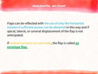 Horizontal incisions
Flaps can be reflected with the use of only the horizontal
incision if sufficient access can be obtained in this way and if
apical, lateral, or coronal displacement of the flap is not
anticipated.
If vertical incisions are not made, the flap is called an
envelope flap.
 