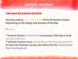 VERTICAL INCISIONS
OBLIQUE RELEASING INCISION
Can be used on one or both ends of the horizontal incision
depending on the design and purpose of the flap
RULES:
Vertical incision at both ends is necessary if the flap is to be
apically displaced
Vertical incisions must extend beyond the mucogingival line
to reach the alveolar mucosa; this allows for the release of the
flap to be displaced
 
