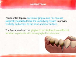 DEFINITION
Periodontal flap is a section of gingiva and / or mucosa
surgically separated from the underlying tissues to provide
visibility and access to the bone and root surface.
The flap also allows the gingiva to be displaced to a different
location in patients with mucogingival involvement
 