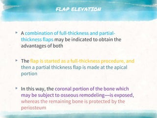 FLAP ELEVATION
▸ A combination of full-thickness and partial-
thickness flaps may be indicated to obtain the
advantages of both
▸ The flap is started as a full-thickness procedure, and
then a partial thickness flap is made at the apical
portion
▸ In this way, the coronal portion of the bone which
may be subject to osseous remodeling—is exposed,
whereas the remaining bone is protected by the
periosteum
 