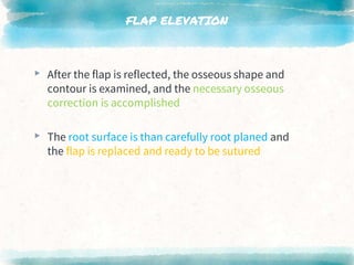 FLAP ELEVATION
▸ After the flap is reflected, the osseous shape and
contour is examined, and the necessary osseous
correction is accomplished
▸ The root surface is than carefully root planed and
the flap is replaced and ready to be sutured
 