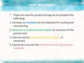FLAP TECHNIQUES
▸ Flaps are used for pocket therapy to accomplish the
following:
1. Increase accessibility to root deposits for scaling and
root planing
2. Eliminate or reduce pocket depth via resection of the
pocket wall
3. Gain access for osseous resective surgery, if
necessary
4. Expose the area for the performance of regenerative
methods
 