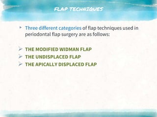 FLAP TECHNIQUES
▸ Three different categories of flap techniques used in
periodontal flap surgery are as follows:
 THE MODIFIED WIDMAN FLAP
 THE UNDISPLACED FLAP
 THE APICALLY DISPLACED FLAP
 