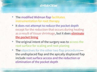 OVERVIEW
▸ The modified Widman flap facilitates
instrumentation for root therapy
▸ It does not attempt to reduce the pocket depth
except for the reduction that occurs during healing
as a result of tissue shrinkage, but it does eliminate
the pocket lining
▸ The original intent of the surgery was to access the
root surface for scaling and root planing
▸ The objectives for the other two flap procedures—
the undisplaced flap and the apically displaced flap
include root surface access and the reduction or
elimination of the pocket depth
 