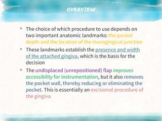 OVERVIEW
▸ The choice of which procedure to use depends on
two important anatomic landmarks: the pocket
depth and the location of the mucogingival junction
▸ These landmarks establish the presence and width
of the attached gingiva, which is the basis for the
decision
▸ The undisplaced (unrepositioned) flap improves
accessibility for instrumentation, but it also removes
the pocket wall, thereby reducing or eliminating the
pocket. This is essentially an excisional procedure of
the gingiva
 