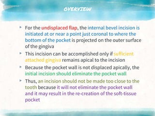 OVERVIEW
▸ For the undisplaced flap, the internal bevel incision is
initiated at or near a point just coronal to where the
bottom of the pocket is projected on the outer surface
of the gingiva
▸ This incision can be accomplished only if sufficient
attached gingiva remains apical to the incision
▸ Because the pocket wall is not displaced apically, the
initial incision should eliminate the pocket wall
▸ Thus, an incision should not be made too close to the
tooth because it will not eliminate the pocket wall
and it may result in the re-creation of the soft-tissue
pocket
 