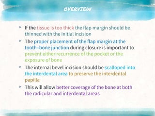 OVERVIEW
▸ If the tissue is too thick the flap margin should be
thinned with the initial incision
▸ The proper placement of the flap margin at the
tooth–bone junction during closure is important to
prevent either recurrence of the pocket or the
exposure of bone
▸ The internal bevel incision should be scalloped into
the interdental area to preserve the interdental
papilla
▸ This will allow better coverage of the bone at both
the radicular and interdental areas
 