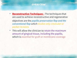 OVERVIEW
▸ Reconstructive Techniques - The techniques that
are used to achieve reconstructive and regenerative
objectives are the papilla preservation flap and the
conventional flap which involve only crevicular or
pocket incisions
▸ This will allow the clinician to retain the maximum
amount of gingival tissue, including the papilla,
which is essential for graft or membrane coverage
 