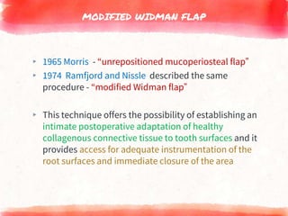 MODIFIED WIDMAN FLAP
▸ 1965 Morris - “unrepositioned mucoperiosteal flap”
▸ 1974 Ramfjord and Nissle described the same
procedure - “modified Widman flap”
▸ This technique offers the possibility of establishing an
intimate postoperative adaptation of healthy
collagenous connective tissue to tooth surfaces and it
provides access for adequate instrumentation of the
root surfaces and immediate closure of the area
 