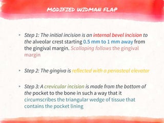 MODIFIED WIDMAN FLAP
▸ Step 1: The initial incision is an internal bevel incision to
the alveolar crest starting 0.5 mm to 1 mm away from
the gingival margin. Scalloping follows the gingival
margin
▸ Step 2: The gingiva is reflected with a periosteal elevator
▸ Step 3: A crevicular incision is made from the bottom of
the pocket to the bone in such a way that it
circumscribes the triangular wedge of tissue that
contains the pocket lining
 