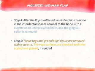 MODIFIED WIDMAN FLAP
▸ Step 4: After the flap is reflected, a third incision is made
in the interdental spaces coronal to the bone with a
curette or an interproximal knife, and the gingival
collar is removed
▸ Step 5: Tissue tags and granulation tissue are removed
with a curette. The root surfaces are checked and then
scaled and planed, if needed
 