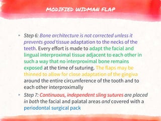 MODIFIED WIDMAN FLAP
▸ Step 6: Bone architecture is not corrected unless it
prevents good tissue adaptation to the necks of the
teeth. Every effort is made to adapt the facial and
lingual interproximal tissue adjacent to each other in
such a way that no interproximal bone remains
exposed at the time of suturing. The flaps may be
thinned to allow for close adaptation of the gingiva
around the entire circumference of the tooth and to
each other interproximally
▸ Step 7: Continuous, independent sling sutures are placed
in both the facial and palatal areas and covered with a
periodontal surgical pack
 