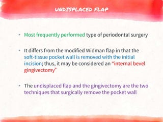 UNDISPLACED FLAP
▸ Most frequently performed type of periodontal surgery
▸ It differs from the modified Widman flap in that the
soft-tissue pocket wall is removed with the initial
incision; thus, it may be considered an “internal bevel
gingivectomy”
▸ The undisplaced flap and the gingivectomy are the two
techniques that surgically remove the pocket wall
 