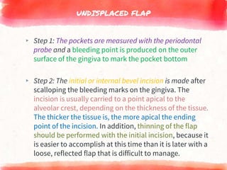 UNDISPLACED FLAP
▸ Step 1: The pockets are measured with the periodontal
probe and a bleeding point is produced on the outer
surface of the gingiva to mark the pocket bottom
▸ Step 2: The initial or internal bevel incision is made after
scalloping the bleeding marks on the gingiva. The
incision is usually carried to a point apical to the
alveolar crest, depending on the thickness of the tissue.
The thicker the tissue is, the more apical the ending
point of the incision. In addition, thinning of the flap
should be performed with the initial incision, because it
is easier to accomplish at this time than it is later with a
loose, reflected flap that is difficult to manage.
 