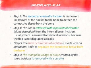 UNDISPLACED FLAP
▸ Step 3: The second or crevicular incision is made from
the bottom of the pocket to the bone to detach the
connective tissue from the bone
▸ Step 4: The flap is reflected with a periosteal elevator
(blunt dissection) from the internal bevel incision.
Usually there is no need for vertical incisions, because
the flap is not displaced apically
▸ Step 5: The third or interdental incision is made with an
interdental knife to separate the connective tissue from
the bone
▸ Step 6: The triangular wedge of tissue created by the
three incisions is removed with a curette
 