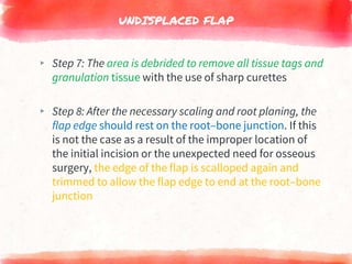UNDISPLACED FLAP
▸ Step 7: The area is debrided to remove all tissue tags and
granulation tissue with the use of sharp curettes
▸ Step 8: After the necessary scaling and root planing, the
flap edge should rest on the root–bone junction. If this
is not the case as a result of the improper location of
the initial incision or the unexpected need for osseous
surgery, the edge of the flap is scalloped again and
trimmed to allow the flap edge to end at the root–bone
junction
 