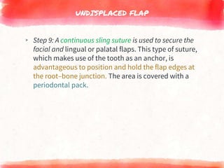 UNDISPLACED FLAP
▸ Step 9: A continuous sling suture is used to secure the
facial and lingual or palatal flaps. This type of suture,
which makes use of the tooth as an anchor, is
advantageous to position and hold the flap edges at
the root–bone junction. The area is covered with a
periodontal pack.
 
