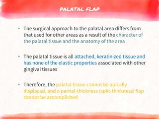 PALATAL FLAP
▸ The surgical approach to the palatal area differs from
that used for other areas as a result of the character of
the palatal tissue and the anatomy of the area
▸ The palatal tissue is all attached, keratinized tissue and
has none of the elastic properties associated with other
gingival tissues
▸ Therefore, the palatal tissue cannot be apically
displaced, and a partial-thickness (split-thickness) flap
cannot be accomplished
 