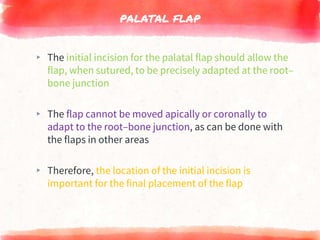 PALATAL FLAP
▸ The initial incision for the palatal flap should allow the
flap, when sutured, to be precisely adapted at the root–
bone junction
▸ The flap cannot be moved apically or coronally to
adapt to the root–bone junction, as can be done with
the flaps in other areas
▸ Therefore, the location of the initial incision is
important for the final placement of the flap
 