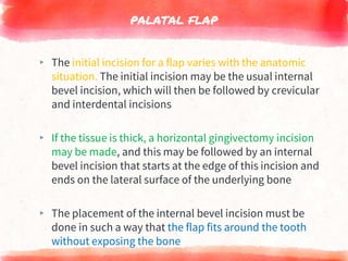 PALATAL FLAP
▸ The initial incision for a flap varies with the anatomic
situation. The initial incision may be the usual internal
bevel incision, which will then be followed by crevicular
and interdental incisions
▸ If the tissue is thick, a horizontal gingivectomy incision
may be made, and this may be followed by an internal
bevel incision that starts at the edge of this incision and
ends on the lateral surface of the underlying bone
▸ The placement of the internal bevel incision must be
done in such a way that the flap fits around the tooth
without exposing the bone
 
