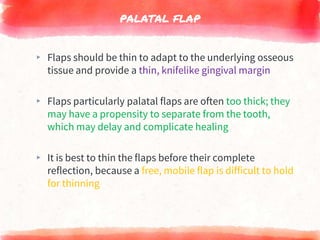 PALATAL FLAP
▸ Flaps should be thin to adapt to the underlying osseous
tissue and provide a thin, knifelike gingival margin
▸ Flaps particularly palatal flaps are often too thick; they
may have a propensity to separate from the tooth,
which may delay and complicate healing
▸ It is best to thin the flaps before their complete
reflection, because a free, mobile flap is difficult to hold
for thinning
 