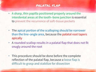 PALATAL FLAP
▸ A sharp, thin papilla positioned properly around the
interdental areas at the tooth–bone junction is essential
to prevent the recurrence of soft-tissue pockets
▸ The apical portion of the scalloping should be narrower
than the line–angle area, because the palatal root tapers
apically
▸ A rounded scallop results in a palatal flap that does not fit
snugly around the root
▸ This procedure should be done before the complete
reflection of the palatal flap, because a loose flap is
difficult to grasp and stabilize for dissection
 