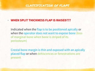 CLASSIFICATION OF FLAPS
▸ WHEN SPLIT THICKNESS FLAP IS RAISED???
Indicated when the flap is to be positioned apically or
when the operator does not want to expose bone (loss
of marginal bone when bone is striped of its
periosteum)
Crestal bone margin is thin and exposed with an apically
placed flap or when dehiscences or fenestrations are
present
 