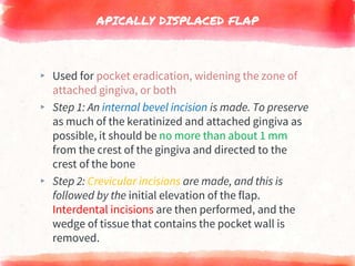 APICALLY DISPLACED FLAP
▸ Used for pocket eradication, widening the zone of
attached gingiva, or both
▸ Step 1: An internal bevel incision is made. To preserve
as much of the keratinized and attached gingiva as
possible, it should be no more than about 1 mm
from the crest of the gingiva and directed to the
crest of the bone
▸ Step 2: Crevicular incisions are made, and this is
followed by the initial elevation of the flap.
Interdental incisions are then performed, and the
wedge of tissue that contains the pocket wall is
removed.
 