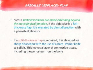 APICALLY DISPLACED FLAP
▸ Step 3: Vertical incisions are made extending beyond
the mucogingival junction. If the objective is a full-
thickness flap, it is elevated by blunt dissection with
a periosteal elevator
▸ If a split-thickness flap is required, it is elevated via
sharp dissection with the use of a Bard–Parker knife
to split it. This leaves a layer of connective tissue,
including the periosteum on the bone
 