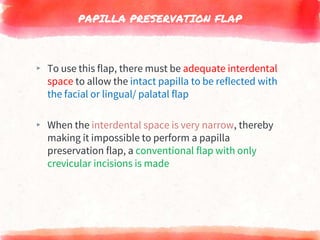 PAPILLA PRESERVATION FLAP
▸ To use this flap, there must be adequate interdental
space to allow the intact papilla to be reflected with
the facial or lingual/ palatal flap
▸ When the interdental space is very narrow, thereby
making it impossible to perform a papilla
preservation flap, a conventional flap with only
crevicular incisions is made
 