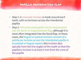 PAPILLA PRESERVATION FLAP
▸ Step 1: A crevicular incision is made around each
tooth, with no incisions across the interdental
papilla
▸ Step 2: The preserved papilla can be incorporated
into the facial or lingual/palatal flap, although it is
most often integrated into the facial flap. In these
cases, the lingual or palatal incision consists of a
semilunar incision across the interdental papilla in
its palatal or lingual aspect; this incision dips
apically from the line angles of the tooth so that the
papillary incision is at least 5 mm from the crest of
the papilla
 